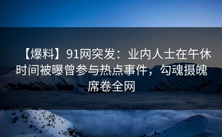 【爆料】91网突发：业内人士在午休时间被曝曾参与热点事件，勾魂摄魄席卷全网