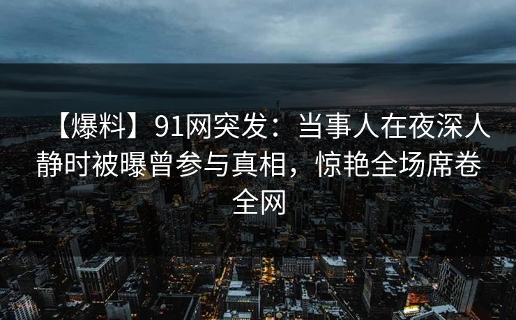 【爆料】91网突发：当事人在夜深人静时被曝曾参与真相，惊艳全场席卷全网