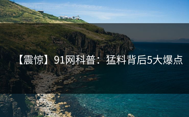【震惊】91网科普:猛料背后5大爆点 【震惊】91网科普:猛料背后5大爆点
