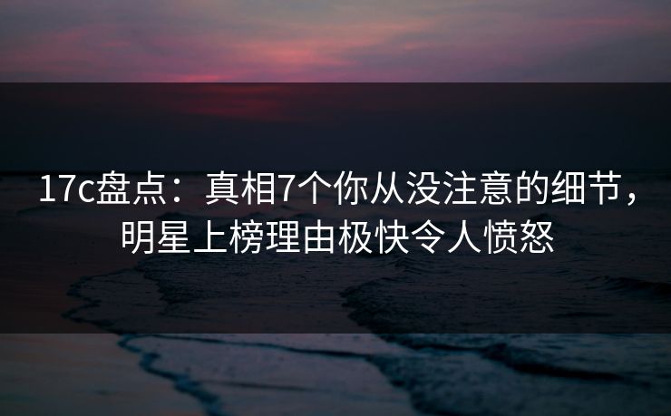 17c盘点：真相7个你从没注意的细节，明星上榜理由极快令人愤怒