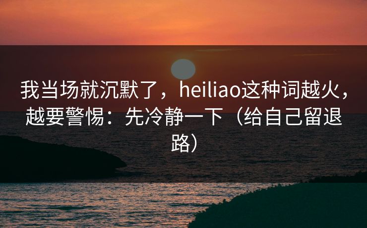 我当场就沉默了,heiliao这种词越火,越要警惕:先冷静一下(给自己留退路) 我当场就沉默了,heiliao这种词越火,越要警惕:先冷静一下(给自己留退路)