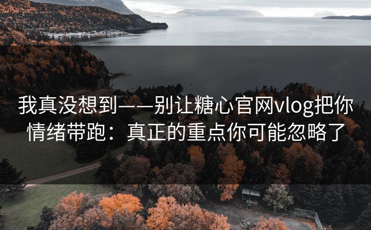 我真没想到——别让糖心官网vlog把你情绪带跑：真正的重点你可能忽略了