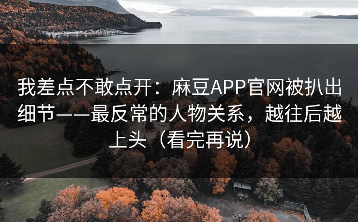 我差点不敢点开：麻豆APP官网被扒出细节——最反常的人物关系，越往后越上头（看完再说）