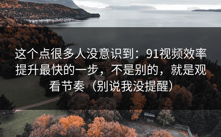 这个点很多人没意识到:91视频效率提升最快的一步,不是别的,就是观看节奏(别说我没提醒) 这个点很多人没意识到:91视频效率提升最快的一步,不是别的,就是观看节奏(别说我没提醒)