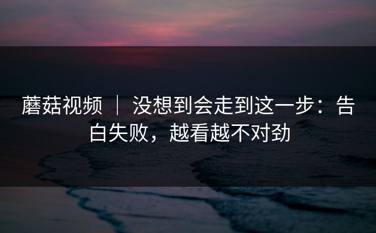 蘑菇视频 ｜ 没想到会走到这一步：告白失败，越看越不对劲