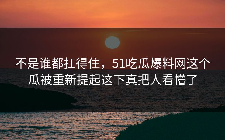 不是谁都扛得住，51吃瓜爆料网这个瓜被重新提起这下真把人看懵了