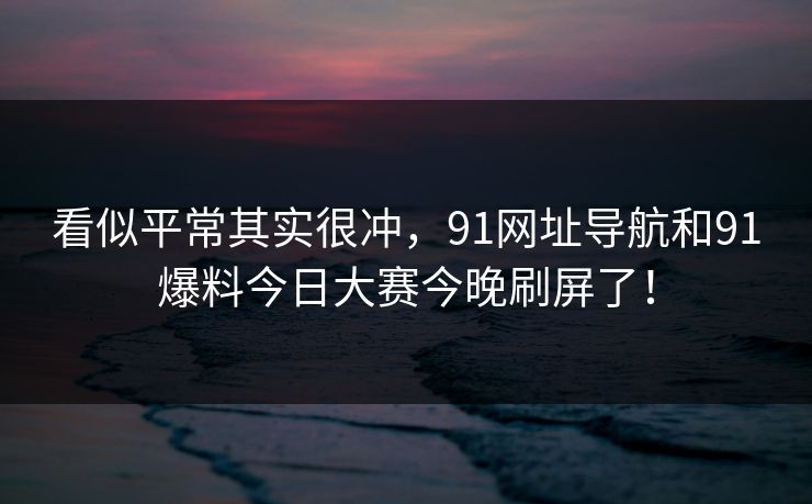 看似平常其实很冲，91网址导航和91爆料今日大赛今晚刷屏了！